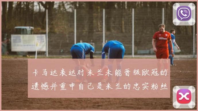 卡马达表达对米兰未能晋级欧冠的遗憾并重申自己是米兰的忠实粉丝