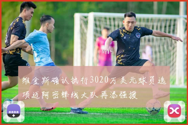 维金斯确认执行3020万美元球员选项迈阿密锋线大队再添强援