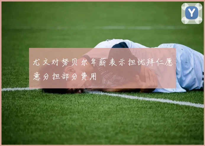 尤文对努贝尔年薪表示担忧拜仁愿意分担部分费用