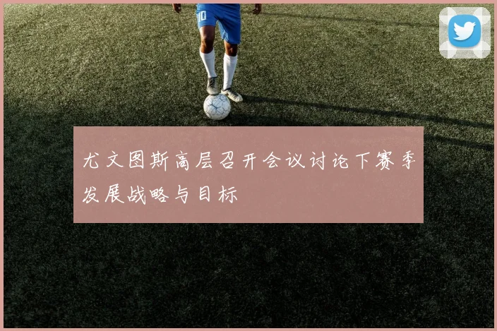 尤文图斯高层召开会议讨论下赛季发展战略与目标