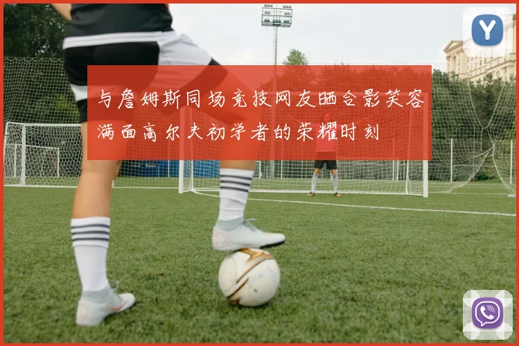 与詹姆斯同场竞技网友晒合影笑容满面高尔夫初学者的荣耀时刻