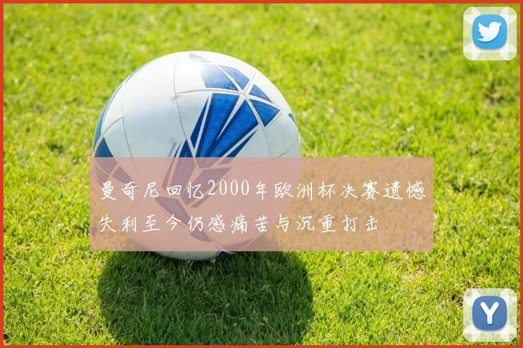 曼奇尼回忆2000年欧洲杯决赛遗憾失利至今仍感痛苦与沉重打击