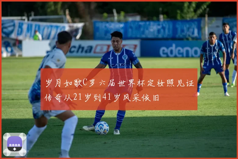岁月如歌C罗六届世界杯定妆照见证传奇从21岁到41岁风采依旧