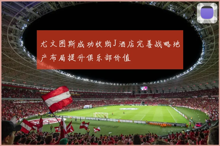 尤文图斯成功收购J酒店完善战略地产布局提升俱乐部价值