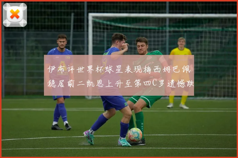 伊布评世界杯球星表现梅西姆巴佩稳居前二凯恩上升至第四C罗遗憾跌出前十