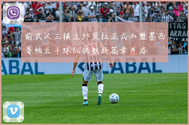 前武汉三镇主帅莫拉正式加盟墨西哥帕丘卡球队执教新篇章开启