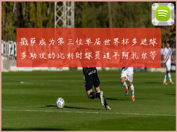 戳萨成为第三位单届世界杯多进球多助攻的比利时球员追平阿扎尔等传奇