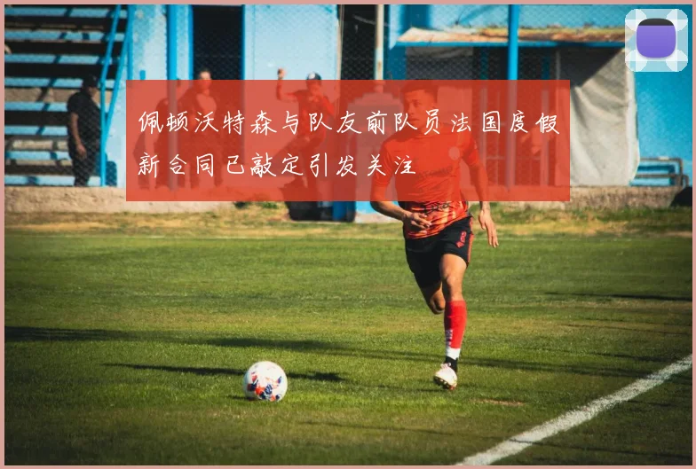 佩顿沃特森与队友前队员法国度假新合同已敲定引发关注