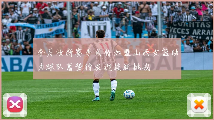 李月汝新赛季或将加盟山西女篮助力球队蓄势待发迎接新挑战