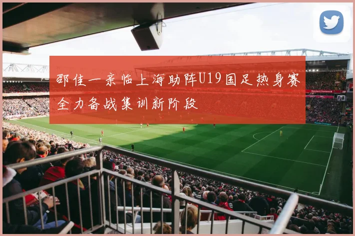 邵佳一亲临上海助阵U19国足热身赛全力备战集训新阶段