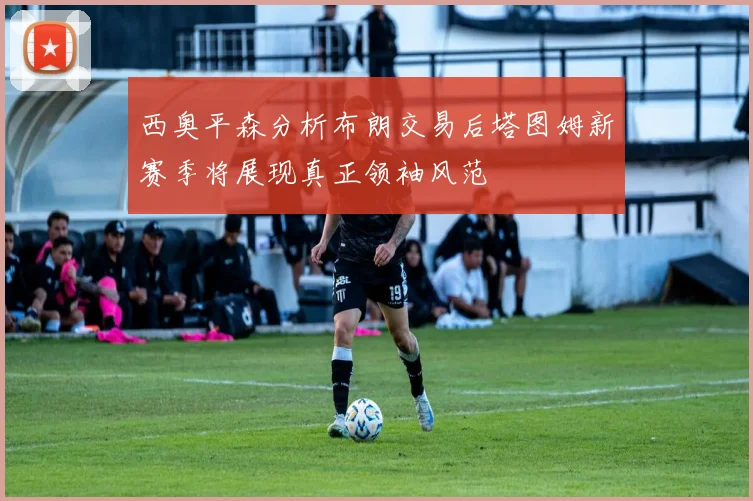 西奥平森分析布朗交易后塔图姆新赛季将展现真正领袖风范
