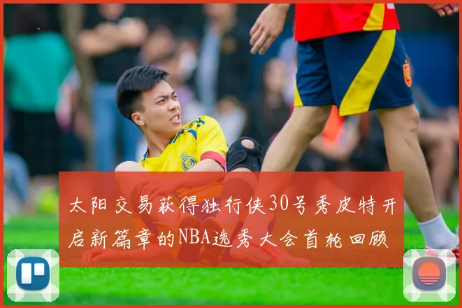 太阳交易获得独行侠30号秀皮特开启新篇章的NBA选秀大会首轮回顾