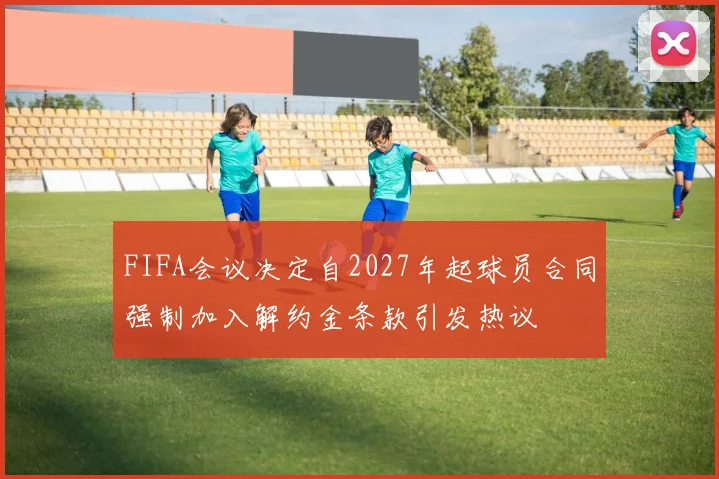 FIFA会议决定自2027年起球员合同强制加入解约金条款引发热议
