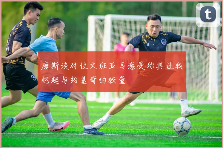 唐斯谈对位文班亚马感受称其让我忆起与约基奇的较量