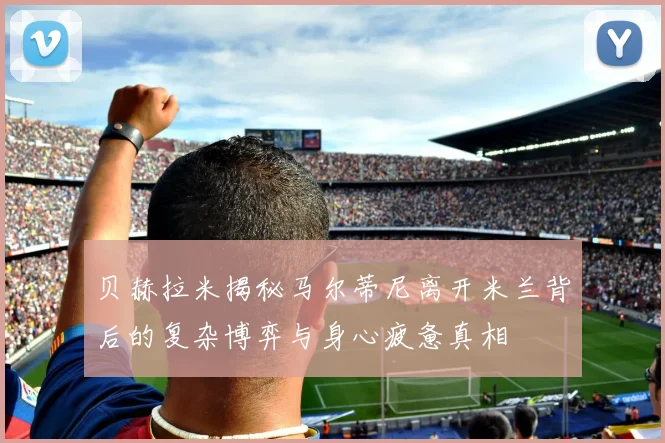 贝赫拉米揭秘马尔蒂尼离开米兰背后的复杂博弈与身心疲惫真相