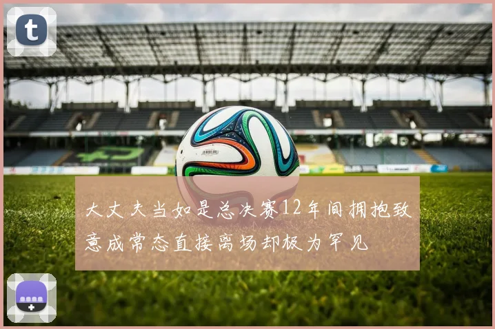 大丈夫当如是总决赛12年间拥抱致意成常态直接离场却极为罕见